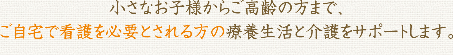 小さなお子様からご高齢の方まで、ご自宅で看護を必要とされる方の療養生活と介護をサポートします。