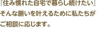 『住み慣れた自宅で暮らし続けたい』そんな願いを叶えるために私たちがご相談に応じます。