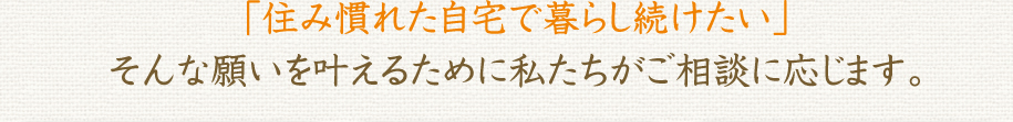 「住み慣れた自宅で暮らし続けたい」
そんな願いを叶えるために私たちがご相談に応じます。